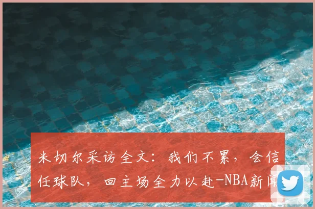 米切尔采访全文：我们不累，会信任球队，回主场全力以赴-NBA新闻
