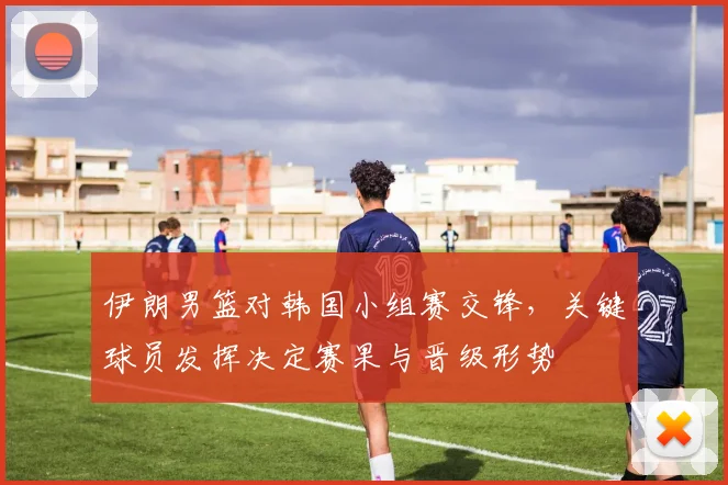 伊朗男篮对韩国小组赛交锋，关键球员发挥决定赛果与晋级形势