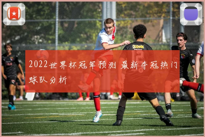 2022世界杯冠军预测 最新夺冠热门球队分析