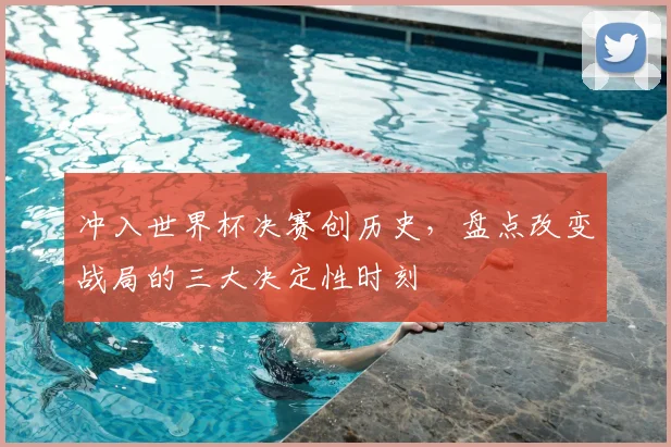 冲入世界杯决赛创历史,盘点改变战局的三大决定性时刻