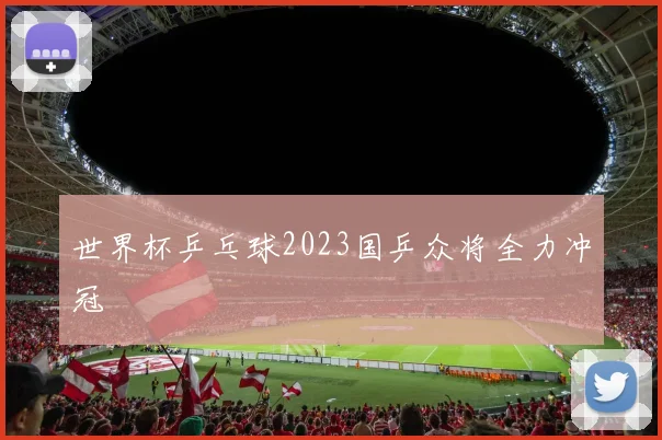 世界杯乒乓球2023国乒众将全力冲冠