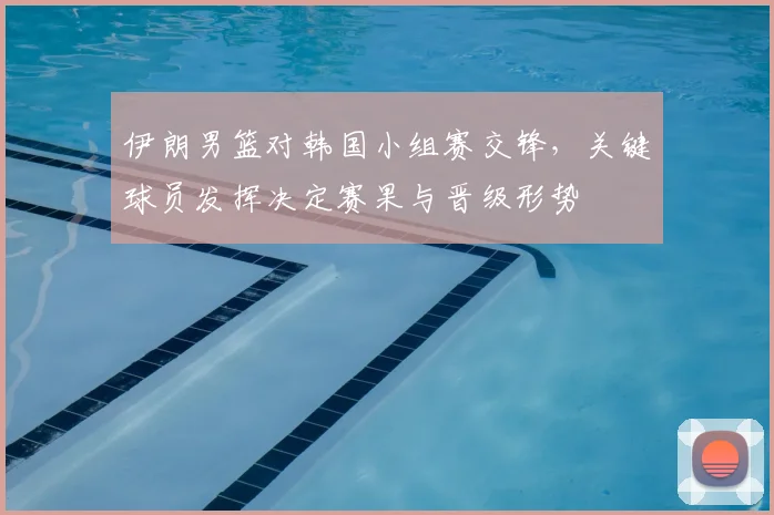 伊朗男篮对韩国小组赛交锋，关键球员发挥决定赛果与晋级形势