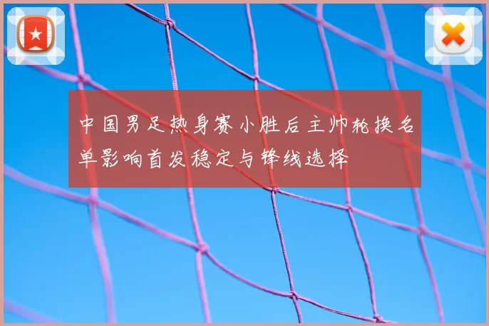 中国男足热身赛小胜后主帅轮换名单影响首发稳定与锋线选择