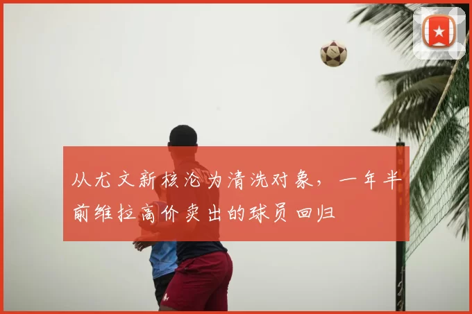 从尤文新核沦为清洗对象，一年半前维拉高价卖出的球员回归