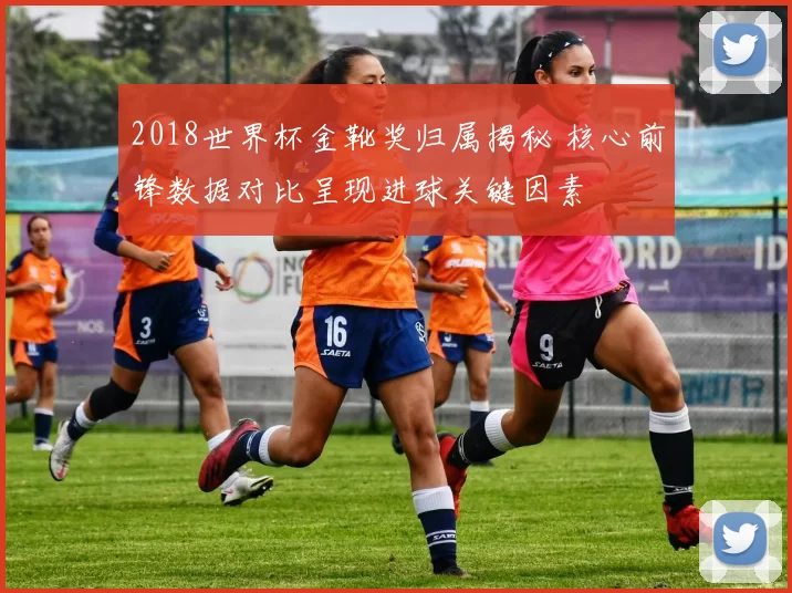 2018世界杯金靴奖归属揭秘 核心前锋数据对比呈现进球关键因素