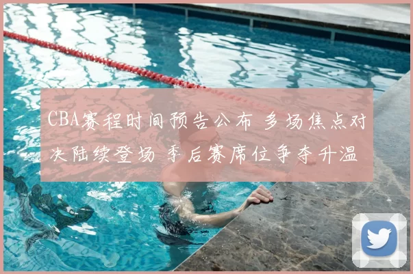 CBA赛程时间预告公布 多场焦点对决陆续登场 季后赛席位争夺升温