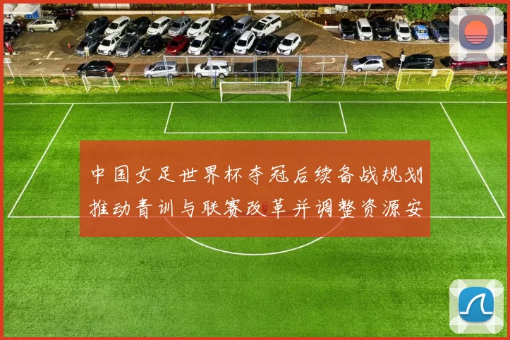 中国女足世界杯夺冠后续备战规划推动青训与联赛改革并调整资源安排