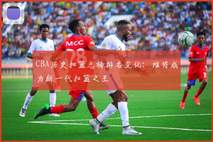 CBA历史扣篮总榜排名变化:谁将成为新一代扣篮之王