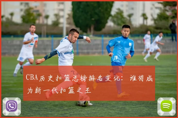 CBA历史扣篮总榜排名变化:谁将成为新一代扣篮之王