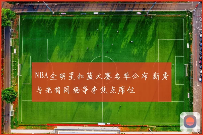 NBA全明星扣篮大赛名单公布 新秀与老将同场争夺焦点席位