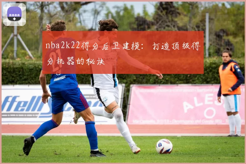 nba2k22得分后卫建模：打造顶级得分机器的秘诀