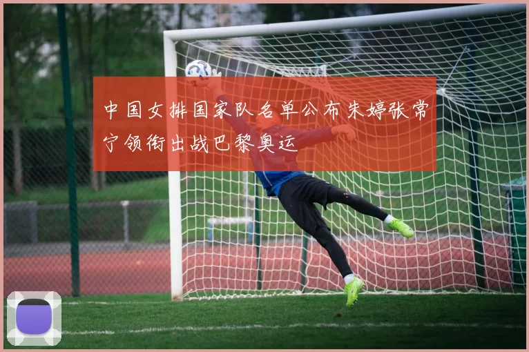 中国女排国家队名单公布朱婷张常宁领衔出战巴黎奥运