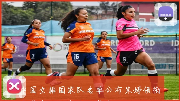 中国女排国家队名单公布朱婷领衔张常宁回归备战巴黎奥运