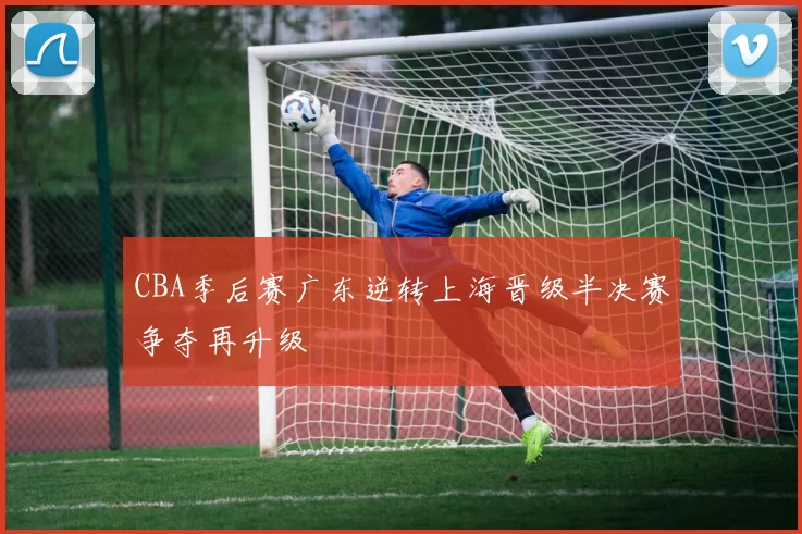 CBA季后赛广东逆转上海晋级半决赛争夺再升级