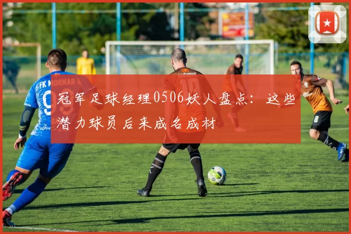 冠军足球经理0506妖人盘点:这些潜力球员后来成名成材