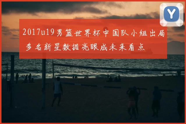 2017u19男篮世界杯中国队小组出局 多名新星数据亮眼成未来看点