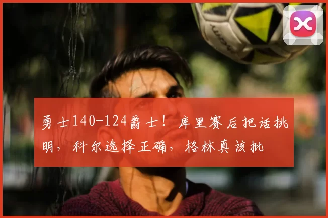 勇士140-124爵士！库里赛后把话挑明，科尔选择正确，格林真该批