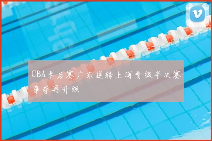 CBA季后赛广东逆转上海晋级半决赛争夺再升级