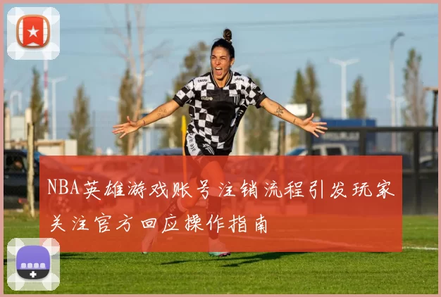 NBA英雄游戏账号注销流程引发玩家关注官方回应操作指南