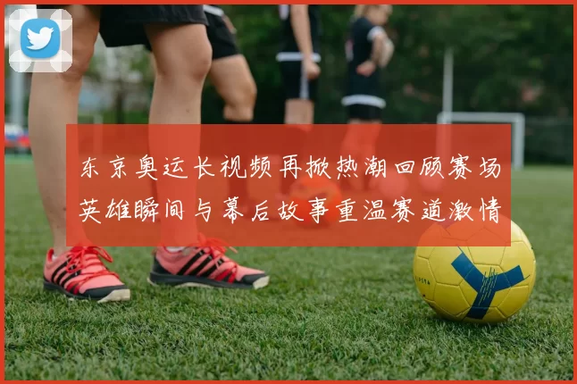 东京奥运长视频再掀热潮回顾赛场英雄瞬间与幕后故事重温赛道激情