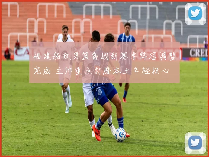 福建船政男篮备战新赛季阵容调整完成 主帅重点打磨本土年轻核心