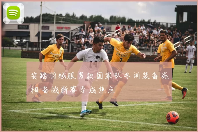 安踏羽绒服男款国家队冬训装备亮相 备战新赛季成焦点