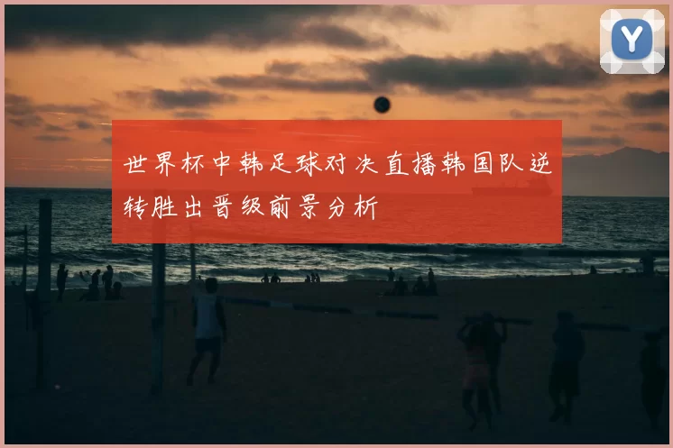 世界杯中韩足球对决直播韩国队逆转胜出晋级前景分析