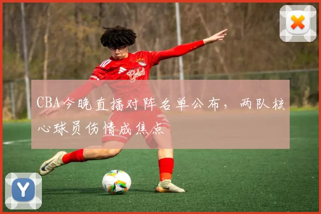 CBA今晚直播对阵名单公布，两队核心球员伤情成焦点