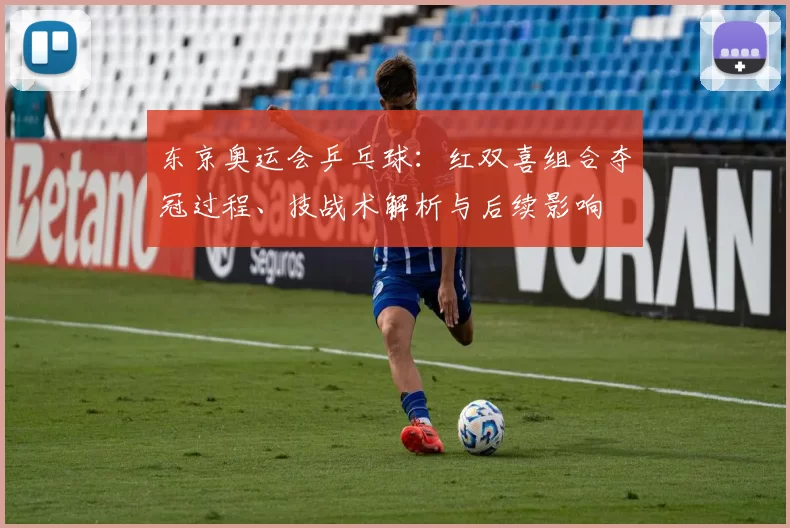 东京奥运会乒乓球：红双喜组合夺冠过程、技战术解析与后续影响