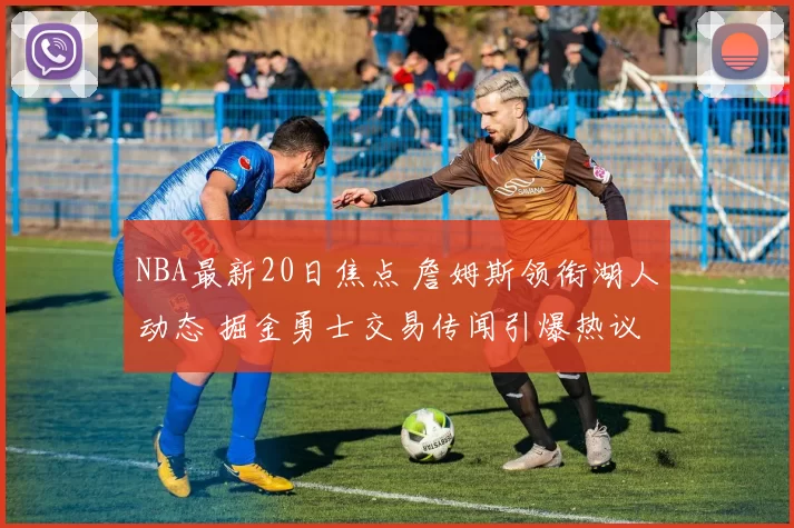 NBA最新20日焦点 詹姆斯领衔湖人动态 掘金勇士交易传闻引爆热议