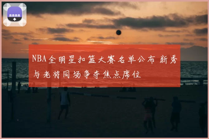 NBA全明星扣篮大赛名单公布 新秀与老将同场争夺焦点席位
