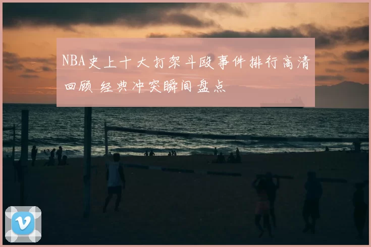 NBA史上十大打架斗殴事件排行高清回顾 经典冲突瞬间盘点