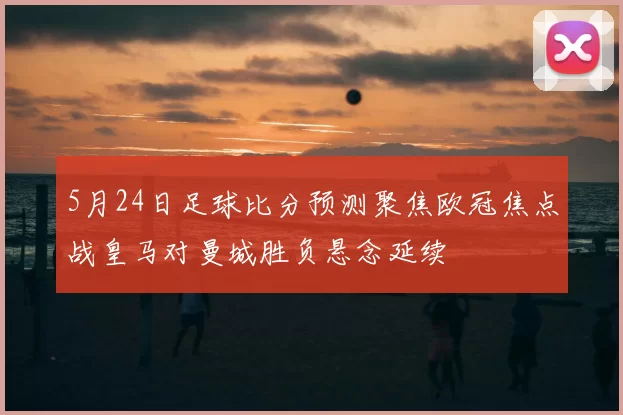 5月24日足球比分预测聚焦欧冠焦点战皇马对曼城胜负悬念延续