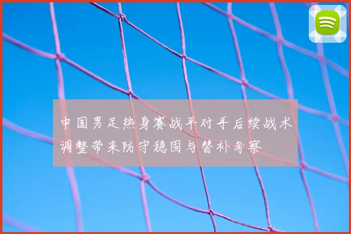 中国男足热身赛战平对手后续战术调整带来防守稳固与替补考察