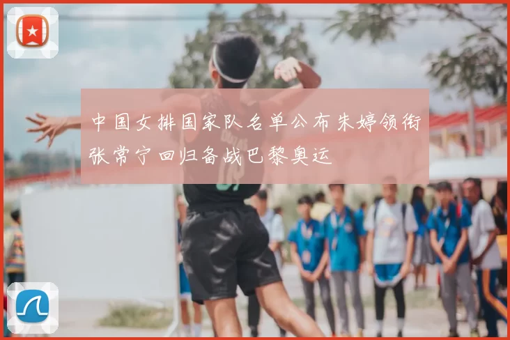 中国女排国家队名单公布朱婷领衔张常宁回归备战巴黎奥运