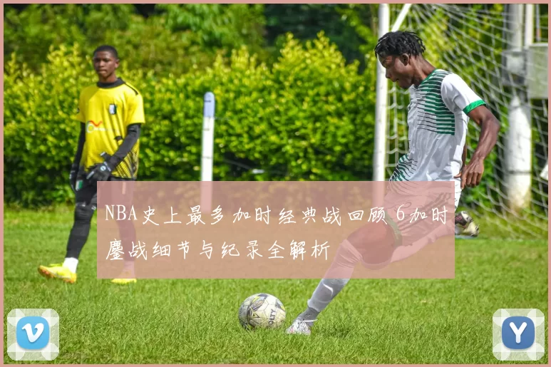NBA史上最多加时经典战回顾 6加时鏖战细节与纪录全解析