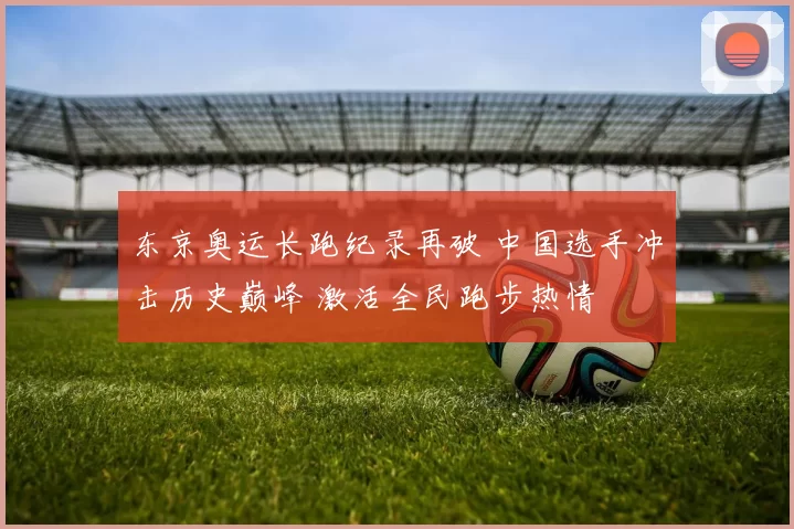 东京奥运长跑纪录再破 中国选手冲击历史巅峰 激活全民跑步热情