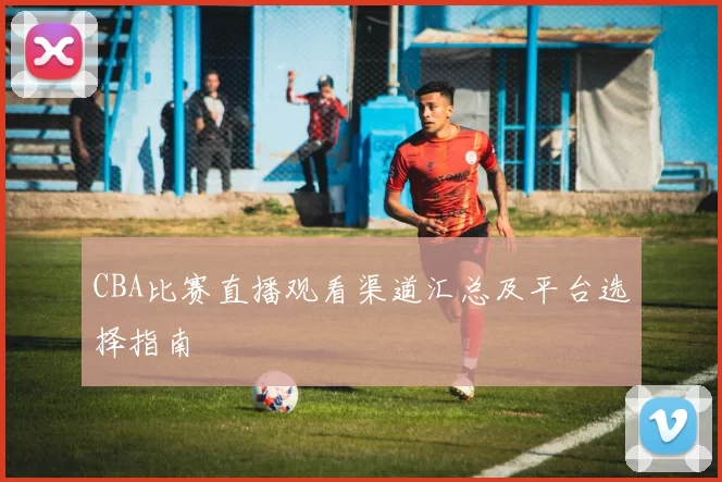 CBA比赛直播观看渠道汇总及平台选择指南