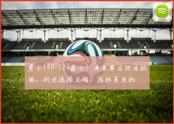 勇士140-124爵士！库里赛后把话挑明，科尔选择正确，格林真该批