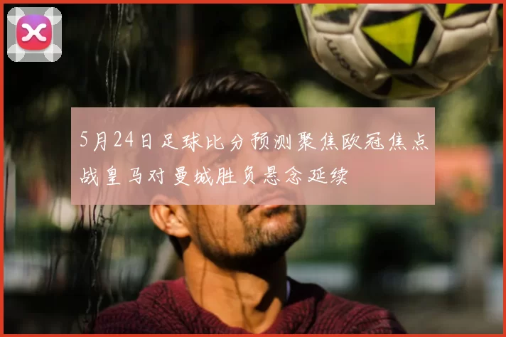 5月24日足球比分预测聚焦欧冠焦点战皇马对曼城胜负悬念延续