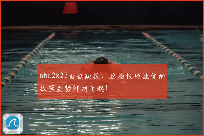 nba2k23自创跳投,这些技巧让你的投篮姿势帅到飞起!
