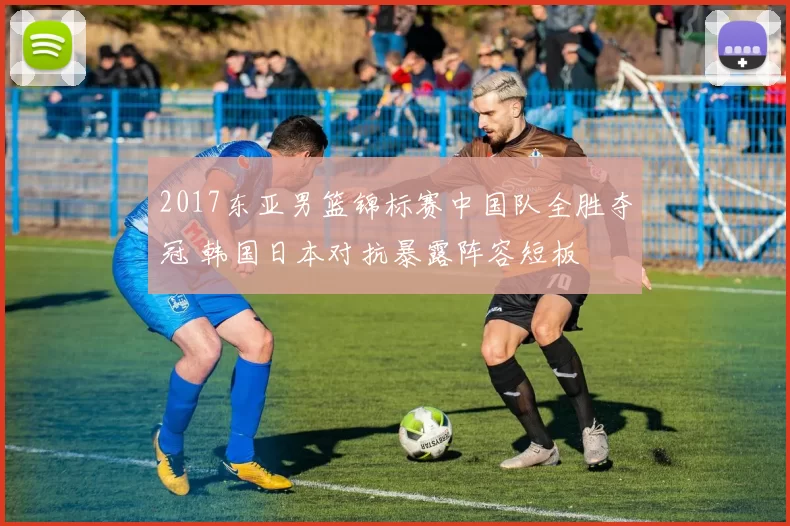 2017东亚男篮锦标赛中国队全胜夺冠 韩国日本对抗暴露阵容短板