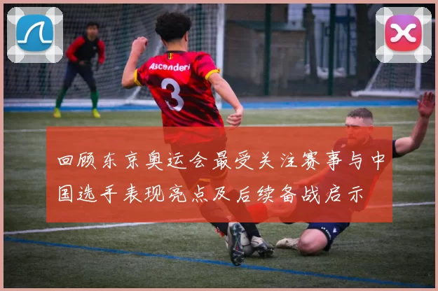 回顾东京奥运会最受关注赛事与中国选手表现亮点及后续备战启示