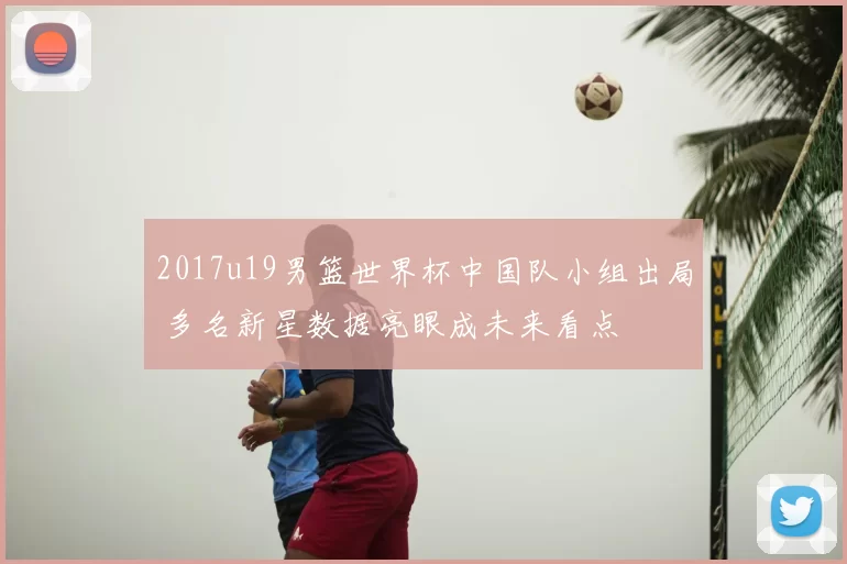 2017u19男篮世界杯中国队小组出局 多名新星数据亮眼成未来看点