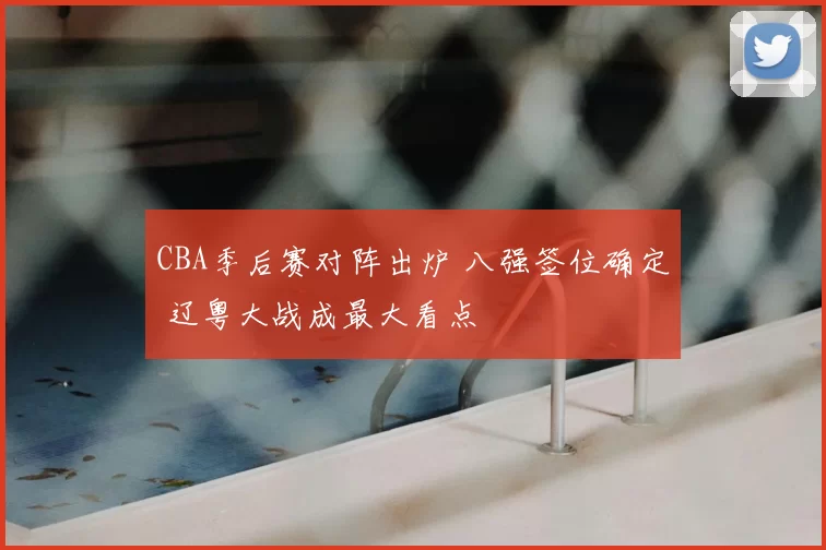 CBA季后赛对阵出炉 八强签位确定 辽粤大战成最大看点