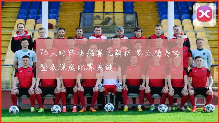 76人对阵快船赛况解析 恩比德与哈登表现成比赛关键