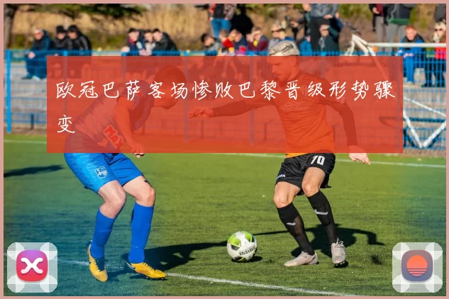 欧冠巴萨客场惨败巴黎晋级形势骤变