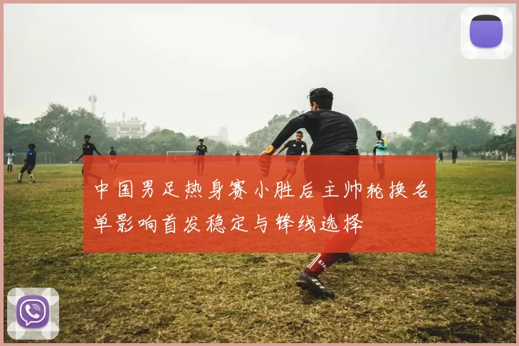 中国男足热身赛小胜后主帅轮换名单影响首发稳定与锋线选择